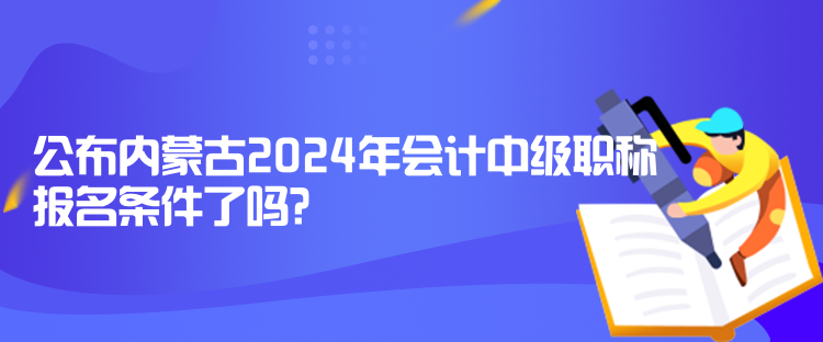 公布內蒙古2024年會計中級職稱報名條件了嗎？