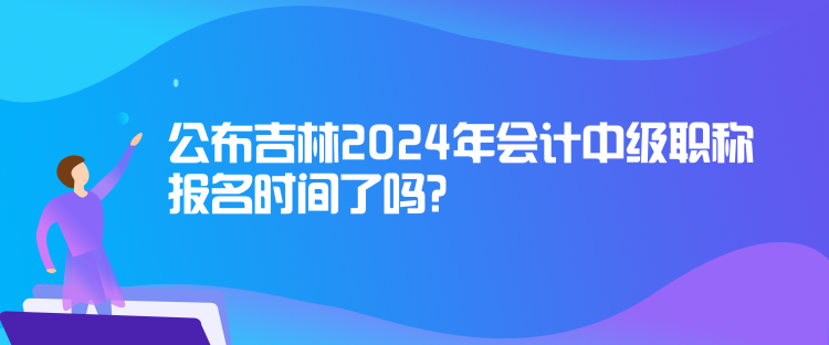 公布吉林2024年會計中級職稱報名時間了嗎？