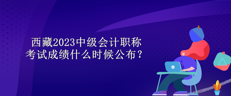 西藏2023中級(jí)會(huì)計(jì)職稱考試成績什么時(shí)候公布？