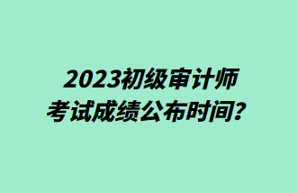 2023初級(jí)審計(jì)師考試成績(jī)公布時(shí)間？