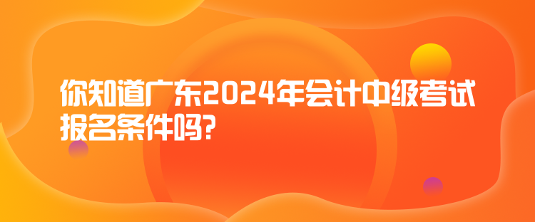 你知道廣東2024年會計(jì)中級考試報(bào)名條件嗎？