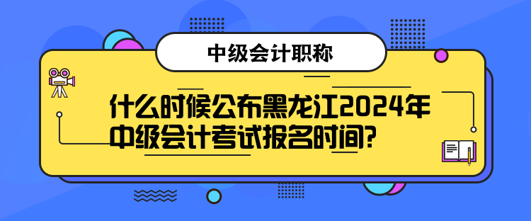 什么時候公布黑龍江2024年中級會計考試報名時間？