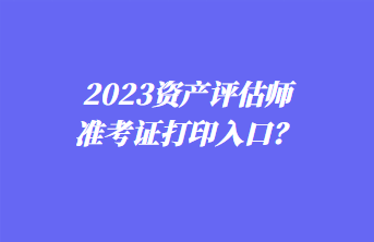 2023資產(chǎn)評估師準(zhǔn)考證打印入口？