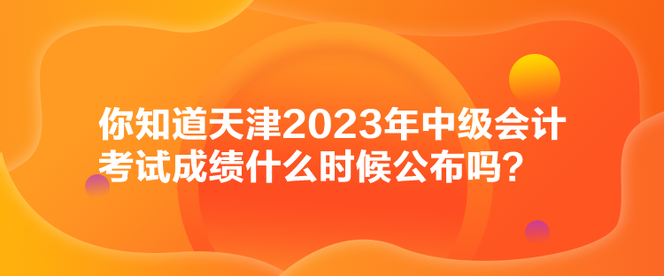 你知道天津2023年中級會計考試成績什么時候公布嗎？