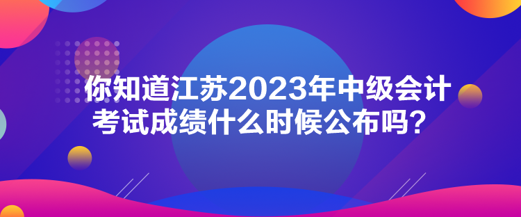 你知道江蘇2023年中級會計考試成績什么時候公布嗎？