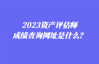 2023資產(chǎn)評(píng)估師成績(jī)查詢網(wǎng)址是什么？