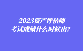 2023資產(chǎn)評估師考試成績什么時候出？