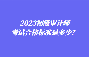 2023初級(jí)審計(jì)師考試合格標(biāo)準(zhǔn)是多少？