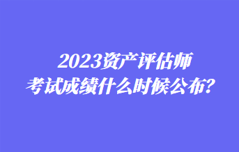 2023資產(chǎn)評(píng)估師考試成績(jī)什么時(shí)候公布？