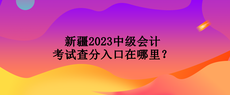 新疆2023中級會計考試查分入口在哪里？