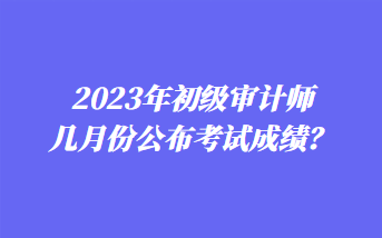 2023年初級(jí)審計(jì)師幾月份公布考試成績(jī)？