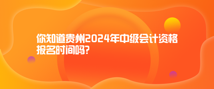 你知道貴州2024年中級會計資格報名時間嗎？