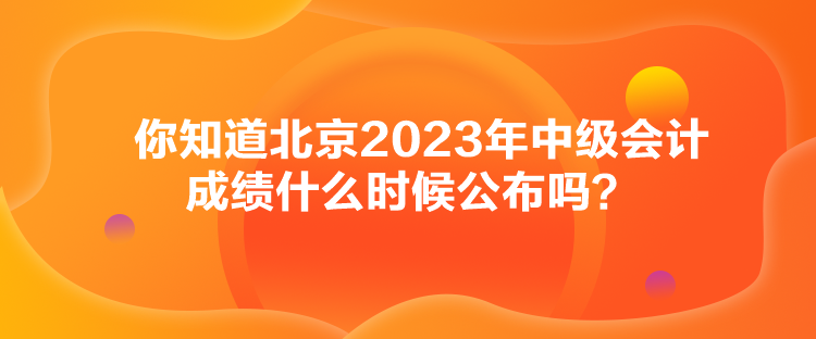 你知道北京2023年中級(jí)會(huì)計(jì)成績什么時(shí)候公布嗎？