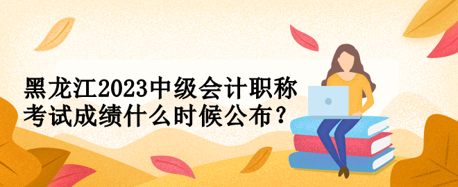 黑龍江2023中級會計職稱考試成績什么時候公布？