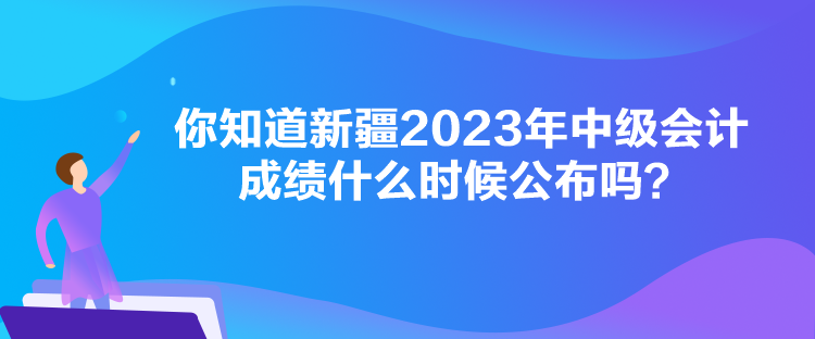 你知道新疆2023年中級會計成績什么時候公布嗎？