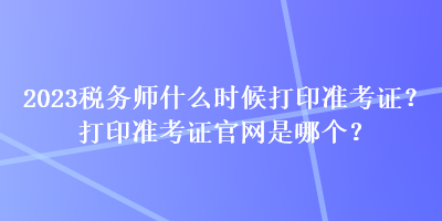 2023稅務(wù)師什么時(shí)候打印準(zhǔn)考證？打印準(zhǔn)考證官網(wǎng)是哪個(gè)？