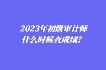 2023年初級(jí)審計(jì)師什么時(shí)候查成績(jī)？