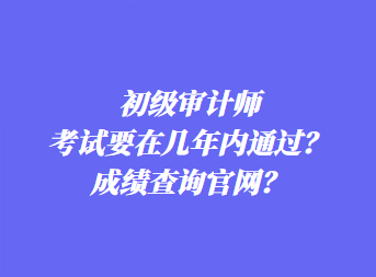 初級(jí)審計(jì)師考試要在幾年內(nèi)通過(guò)？成績(jī)查詢官網(wǎng)？