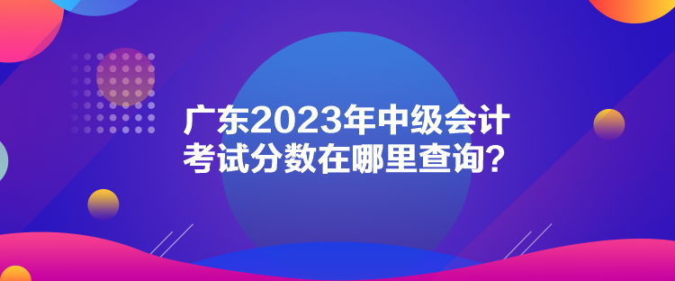 廣東2023年中級(jí)會(huì)計(jì)考試分?jǐn)?shù)在哪里查詢？