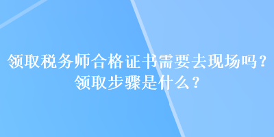 領(lǐng)取稅務(wù)師合格證書需要去現(xiàn)場(chǎng)嗎？領(lǐng)取步驟是什么？