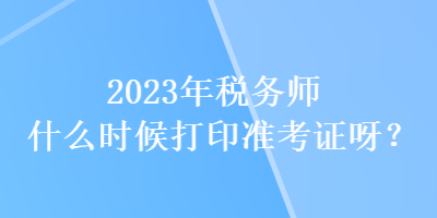 2023年稅務(wù)師什么時(shí)候打印準(zhǔn)考證呀？