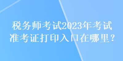 稅務(wù)師考試2023年考試準考證打印入口在哪里？