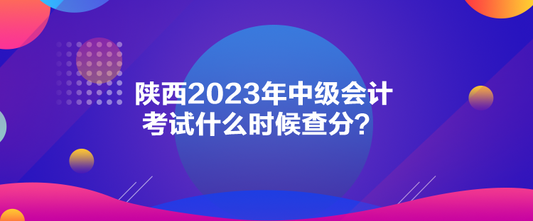 陜西2023年中級會計考試什么時候查分？