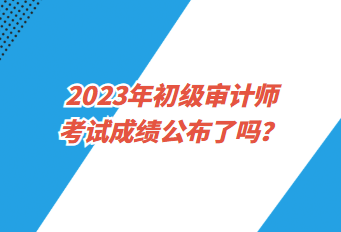 2023年初級(jí)審計(jì)師考試成績(jī)公布了嗎？