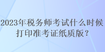 2023年稅務師考試什么時候打印準考證紙質版？