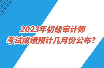 2023年初級審計師考試成績預(yù)計幾月份公布？