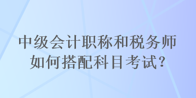 中級會計職稱和稅務師如何搭配科目考試？