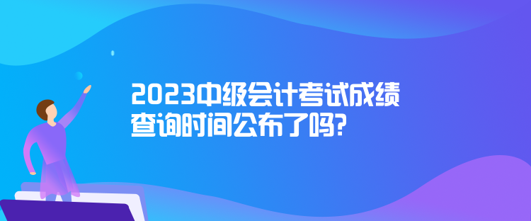 2023中級會計考試成績查詢時間公布了嗎？