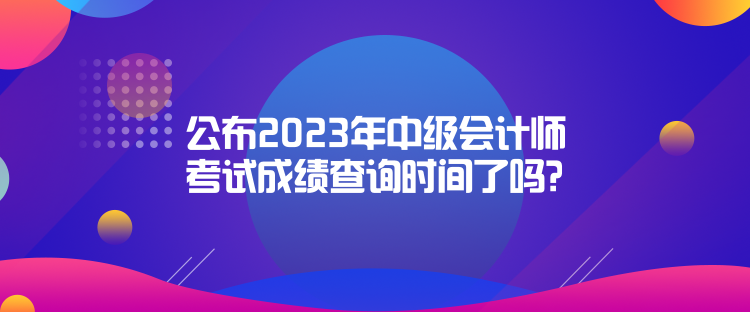 公布2023年中級(jí)會(huì)計(jì)師考試成績(jī)查詢時(shí)間了嗎？是什么時(shí)候？