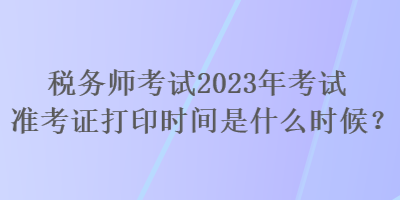 稅務(wù)師考試2023年考試準(zhǔn)考證打印時(shí)間是什么時(shí)候？