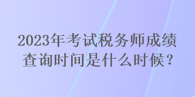 2023年考試稅務(wù)師成績查詢時(shí)間是什么時(shí)候？