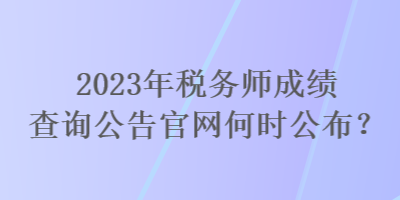 2023年稅務(wù)師成績查詢公告官網(wǎng)何時公布？