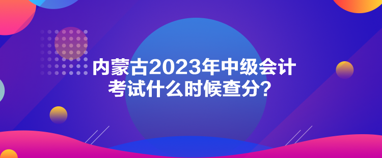 內蒙古2023年中級會計考試什么時候查分？