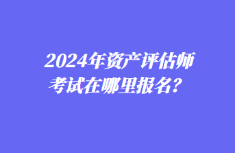 2024年資產(chǎn)評估師考試在哪里報名？