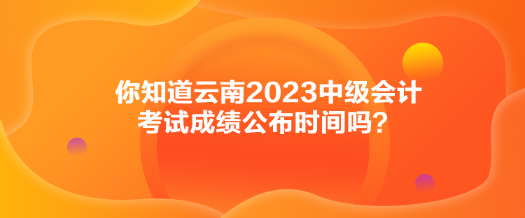 你知道云南2023中級(jí)會(huì)計(jì)考試成績(jī)公布時(shí)間嗎？