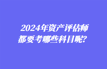 2024年資產(chǎn)評(píng)估師都要考哪些科目呢？