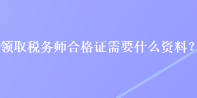 領(lǐng)取稅務(wù)師合格證需要什么資料？