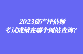 2023資產(chǎn)評估師考試成績在哪個網(wǎng)站查詢？