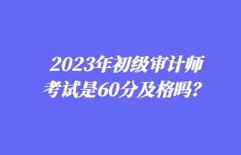 2023年初級審計師考試是60分及格嗎？