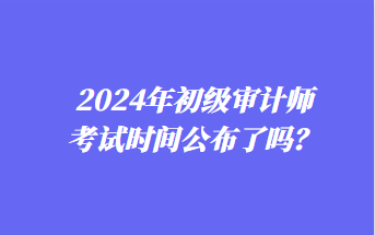 2024年初級(jí)審計(jì)師考試時(shí)間公布了嗎？