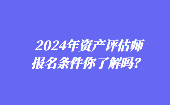 2024年資產(chǎn)評估師報名條件你了解嗎？