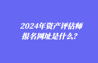 2024年資產(chǎn)評估師報(bào)名網(wǎng)址是什么？