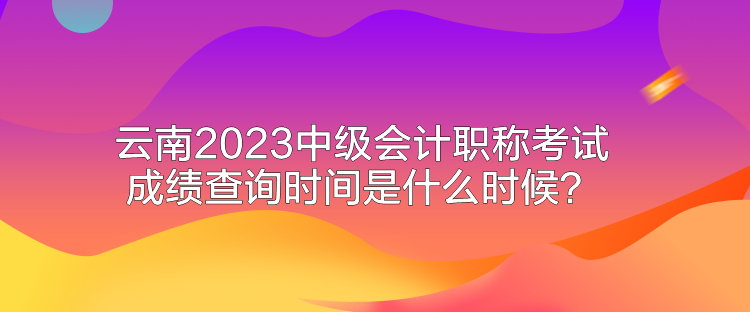 云南2023中級會計職稱考試成績查詢時間是什么時候？