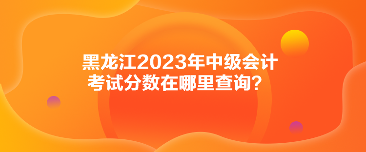 黑龍江2023年中級會計考試分數在哪里查詢？