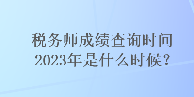 稅務(wù)師成績(jī)查詢時(shí)間2023年是什么時(shí)候？