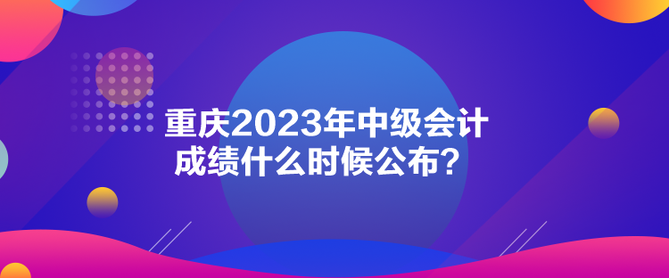 重慶2023年中級會計(jì)成績什么時(shí)候公布？